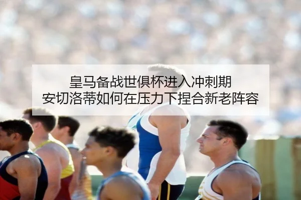 皇马备战世俱杯进入冲刺期 安切洛蒂如何在压力下捏合新老阵容